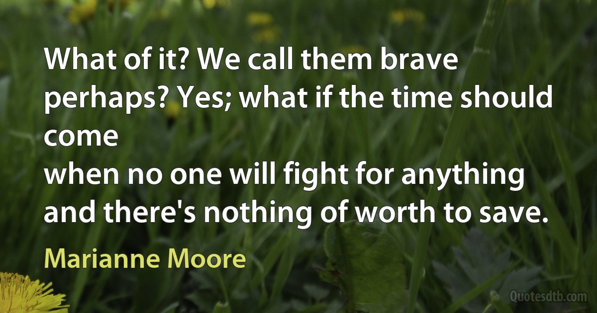 What of it? We call them brave
perhaps? Yes; what if the time should come
when no one will fight for anything
and there's nothing of worth to save. (Marianne Moore)