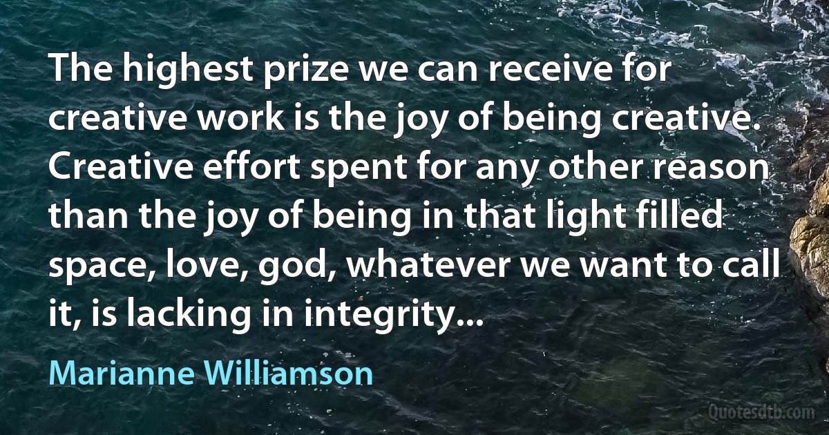 The highest prize we can receive for creative work is the joy of being creative. Creative effort spent for any other reason than the joy of being in that light filled space, love, god, whatever we want to call it, is lacking in integrity... (Marianne Williamson)