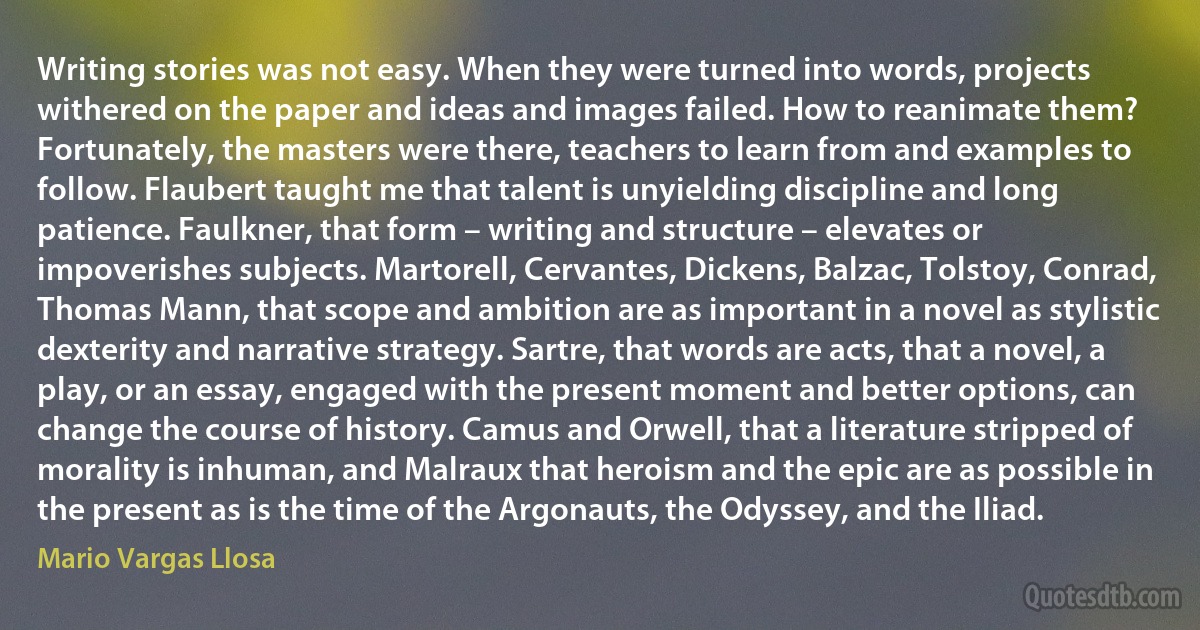 Writing stories was not easy. When they were turned into words, projects withered on the paper and ideas and images failed. How to reanimate them? Fortunately, the masters were there, teachers to learn from and examples to follow. Flaubert taught me that talent is unyielding discipline and long patience. Faulkner, that form – writing and structure – elevates or impoverishes subjects. Martorell, Cervantes, Dickens, Balzac, Tolstoy, Conrad, Thomas Mann, that scope and ambition are as important in a novel as stylistic dexterity and narrative strategy. Sartre, that words are acts, that a novel, a play, or an essay, engaged with the present moment and better options, can change the course of history. Camus and Orwell, that a literature stripped of morality is inhuman, and Malraux that heroism and the epic are as possible in the present as is the time of the Argonauts, the Odyssey, and the Iliad. (Mario Vargas Llosa)