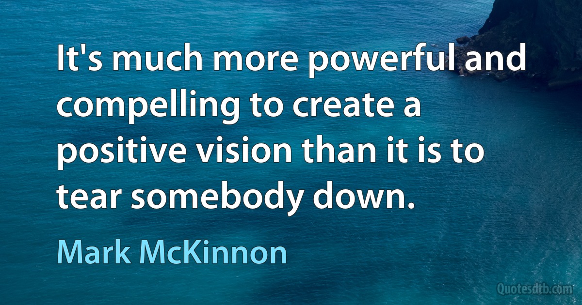 It's much more powerful and compelling to create a positive vision than it is to tear somebody down. (Mark McKinnon)