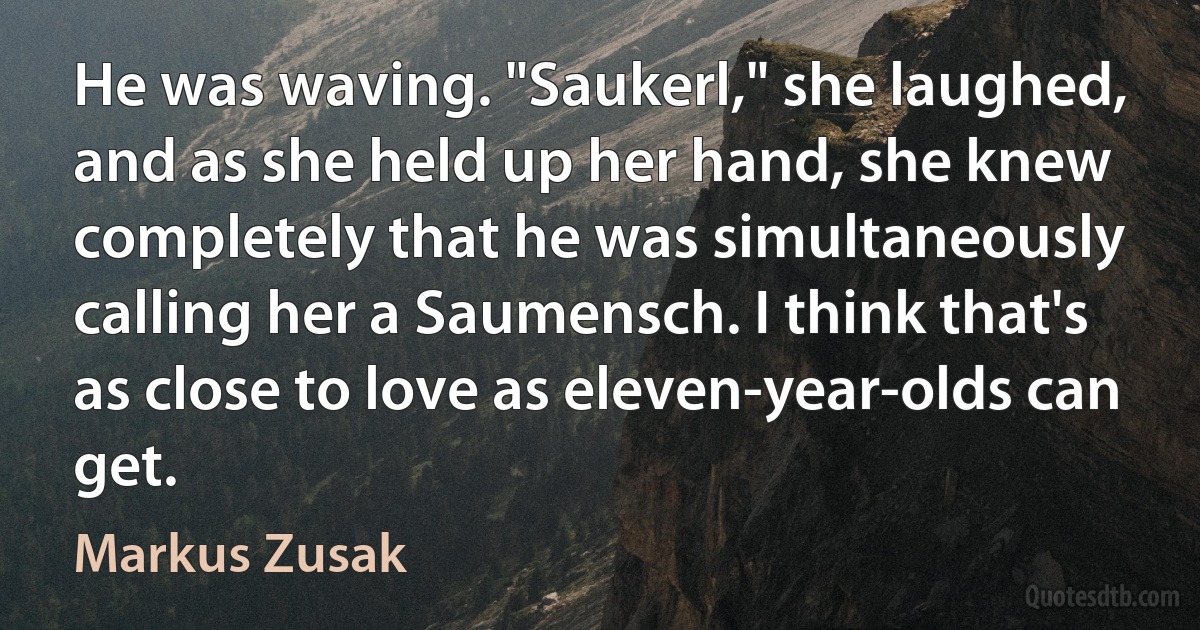 He was waving. "Saukerl," she laughed, and as she held up her hand, she knew completely that he was simultaneously calling her a Saumensch. I think that's as close to love as eleven-year-olds can get. (Markus Zusak)