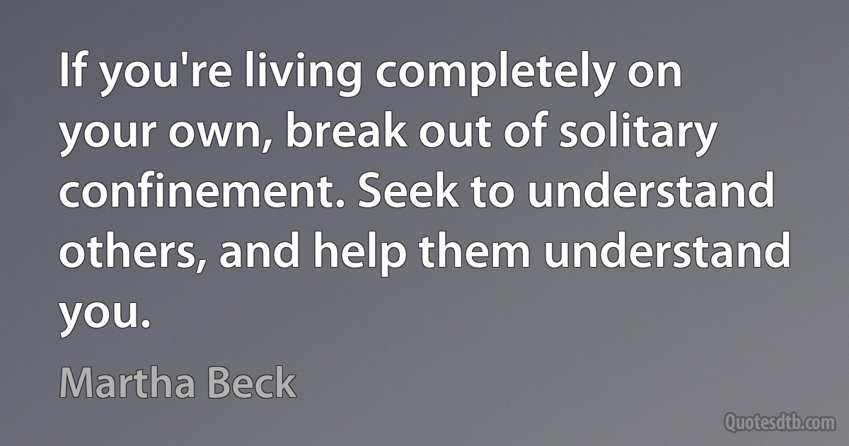 If you're living completely on your own, break out of solitary confinement. Seek to understand others, and help them understand you. (Martha Beck)