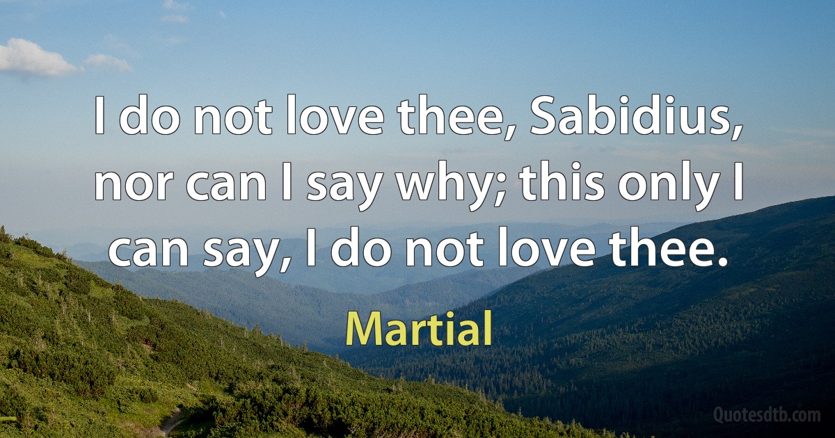 I do not love thee, Sabidius, nor can I say why; this only I can say, I do not love thee. (Martial)