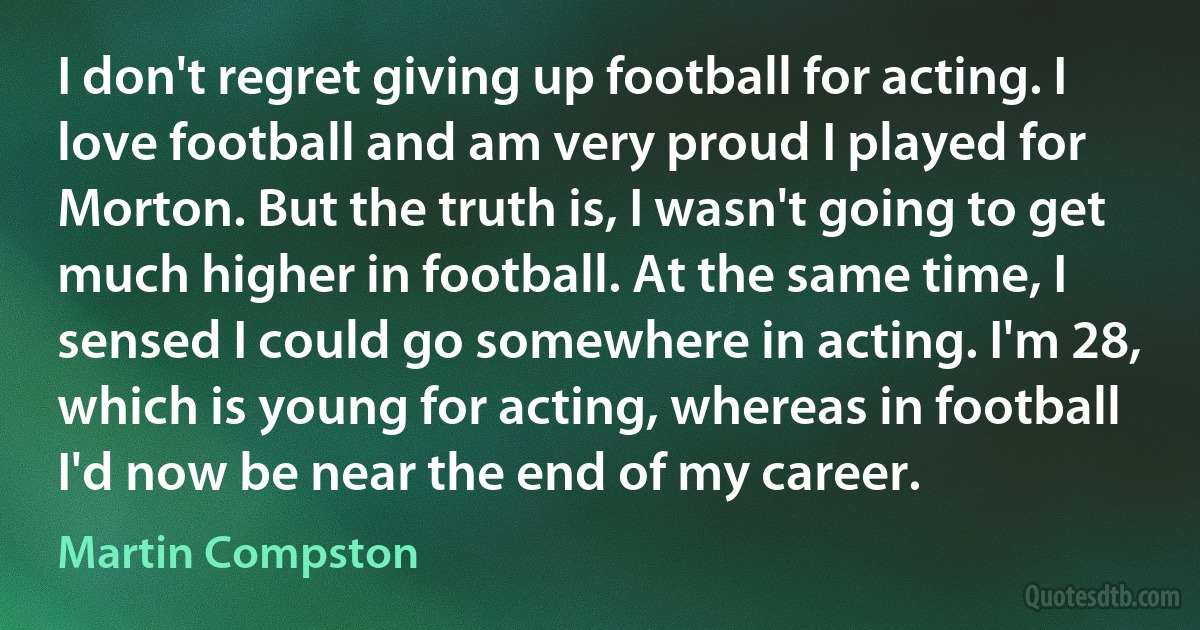 I don't regret giving up football for acting. I love football and am very proud I played for Morton. But the truth is, I wasn't going to get much higher in football. At the same time, I sensed I could go somewhere in acting. I'm 28, which is young for acting, whereas in football I'd now be near the end of my career. (Martin Compston)