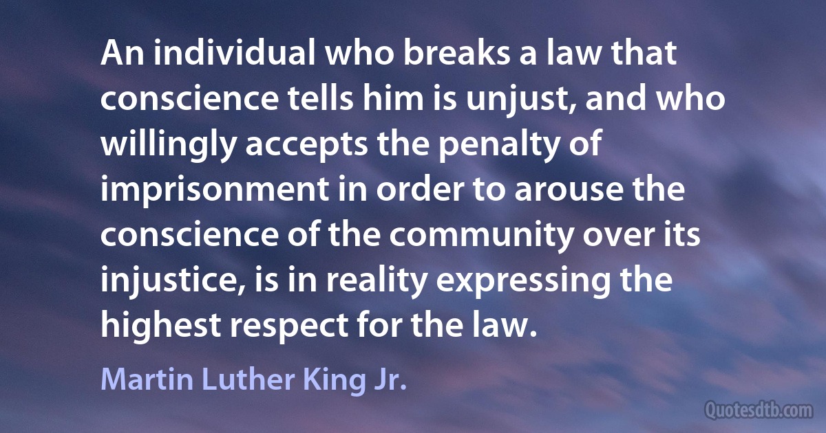 An individual who breaks a law that conscience tells him is unjust, and who willingly accepts the penalty of imprisonment in order to arouse the conscience of the community over its injustice, is in reality expressing the highest respect for the law. (Martin Luther King Jr.)