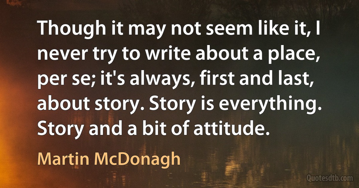 Though it may not seem like it, I never try to write about a place, per se; it's always, first and last, about story. Story is everything. Story and a bit of attitude. (Martin McDonagh)