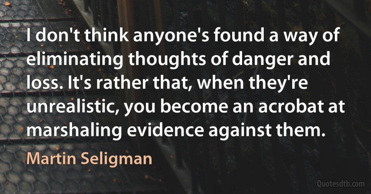 I don't think anyone's found a way of eliminating thoughts of danger and loss. It's rather that, when they're unrealistic, you become an acrobat at marshaling evidence against them. (Martin Seligman)