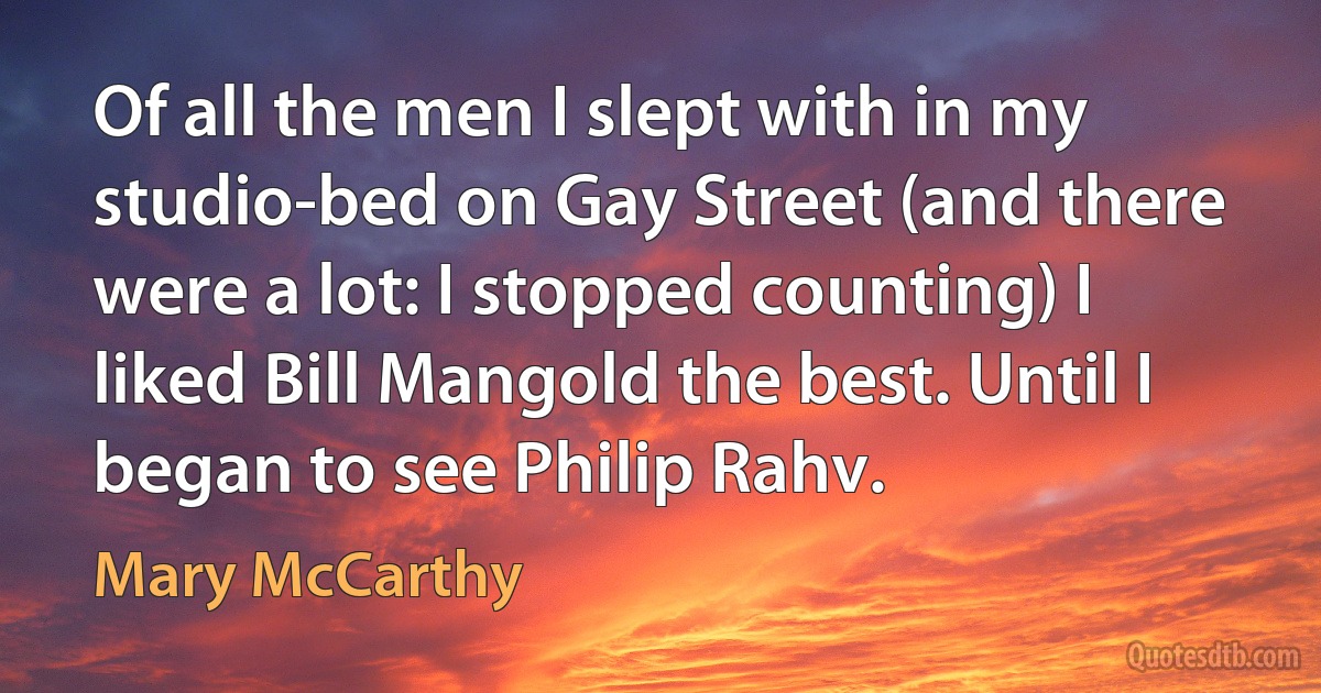 Of all the men I slept with in my studio-bed on Gay Street (and there were a lot: I stopped counting) I liked Bill Mangold the best. Until I began to see Philip Rahv. (Mary McCarthy)