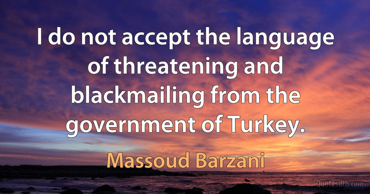 I do not accept the language of threatening and blackmailing from the government of Turkey. (Massoud Barzani)