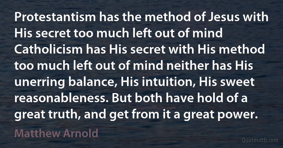 Protestantism has the method of Jesus with His secret too much left out of mind Catholicism has His secret with His method too much left out of mind neither has His unerring balance, His intuition, His sweet reasonableness. But both have hold of a great truth, and get from it a great power. (Matthew Arnold)