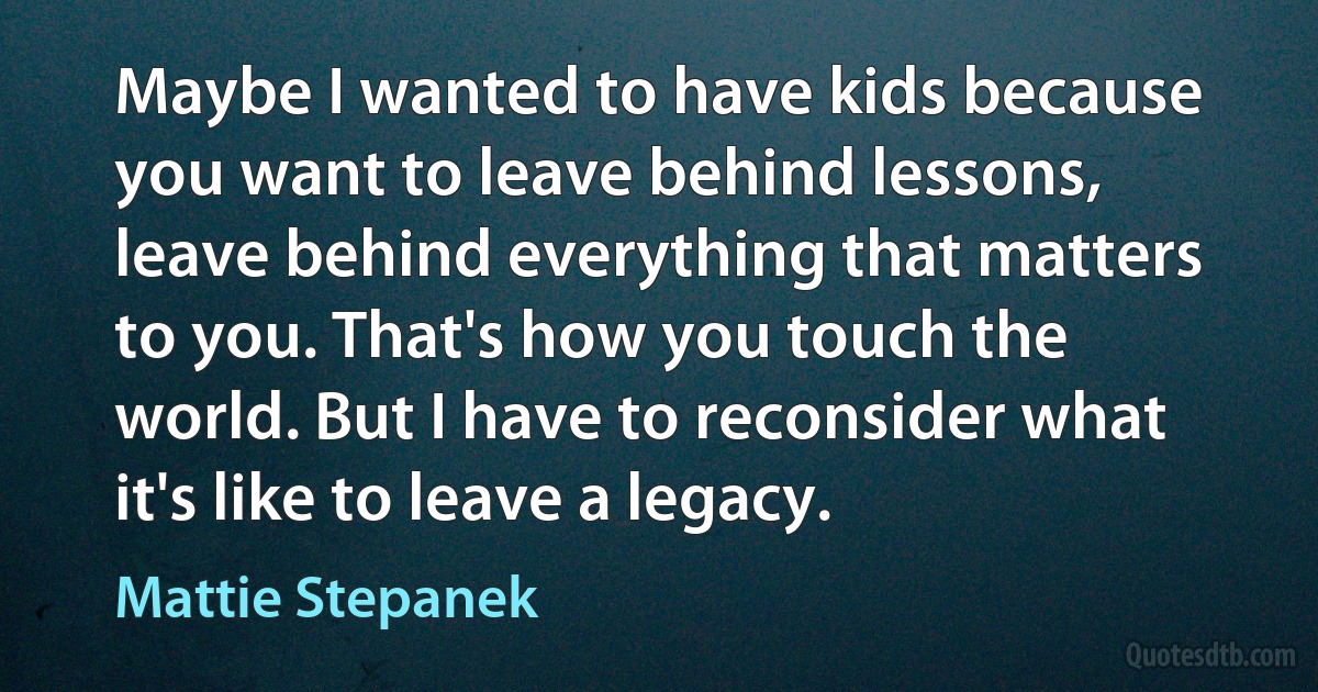 Maybe I wanted to have kids because you want to leave behind lessons, leave behind everything that matters to you. That's how you touch the world. But I have to reconsider what it's like to leave a legacy. (Mattie Stepanek)