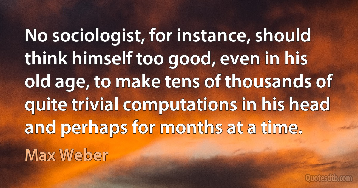 No sociologist, for instance, should think himself too good, even in his old age, to make tens of thousands of quite trivial computations in his head and perhaps for months at a time. (Max Weber)