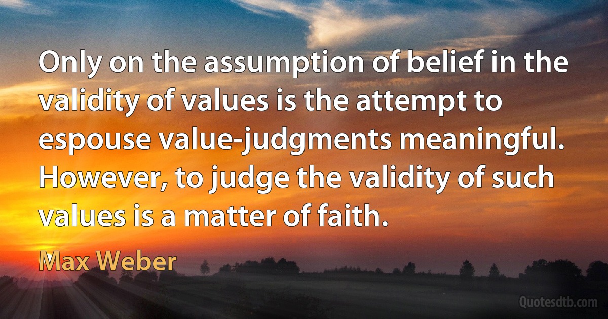 Only on the assumption of belief in the validity of values is the attempt to espouse value-judgments meaningful. However, to judge the validity of such values is a matter of faith. (Max Weber)