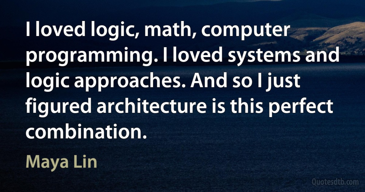 I loved logic, math, computer programming. I loved systems and logic approaches. And so I just figured architecture is this perfect combination. (Maya Lin)