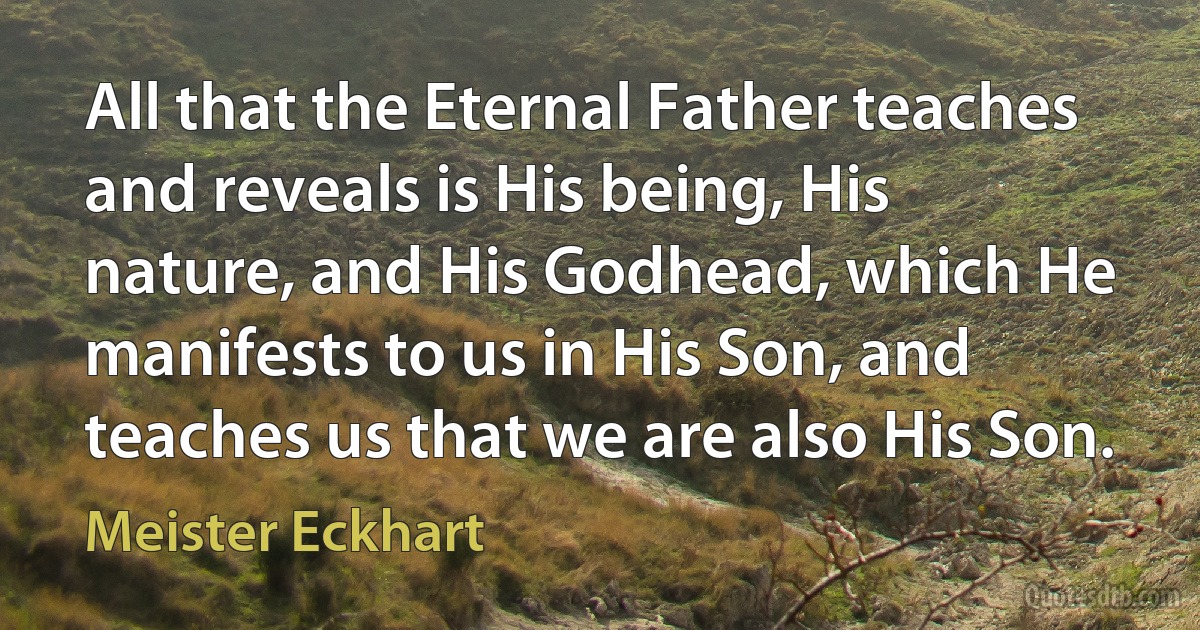 All that the Eternal Father teaches and reveals is His being, His nature, and His Godhead, which He manifests to us in His Son, and teaches us that we are also His Son. (Meister Eckhart)