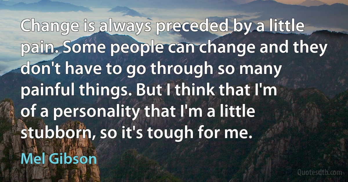 Change is always preceded by a little pain. Some people can change and they don't have to go through so many painful things. But I think that I'm of a personality that I'm a little stubborn, so it's tough for me. (Mel Gibson)