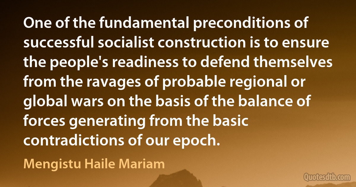 One of the fundamental preconditions of successful socialist construction is to ensure the people's readiness to defend themselves from the ravages of probable regional or global wars on the basis of the balance of forces generating from the basic contradictions of our epoch. (Mengistu Haile Mariam)