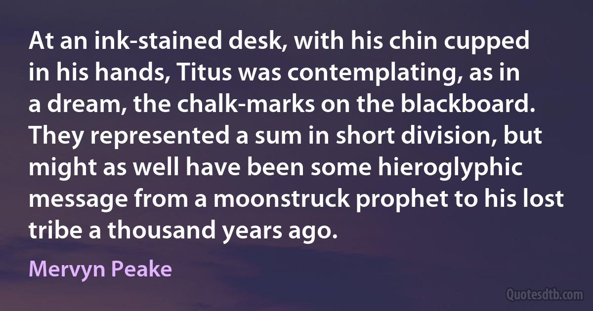 At an ink-stained desk, with his chin cupped in his hands, Titus was contemplating, as in a dream, the chalk-marks on the blackboard. They represented a sum in short division, but might as well have been some hieroglyphic message from a moonstruck prophet to his lost tribe a thousand years ago. (Mervyn Peake)