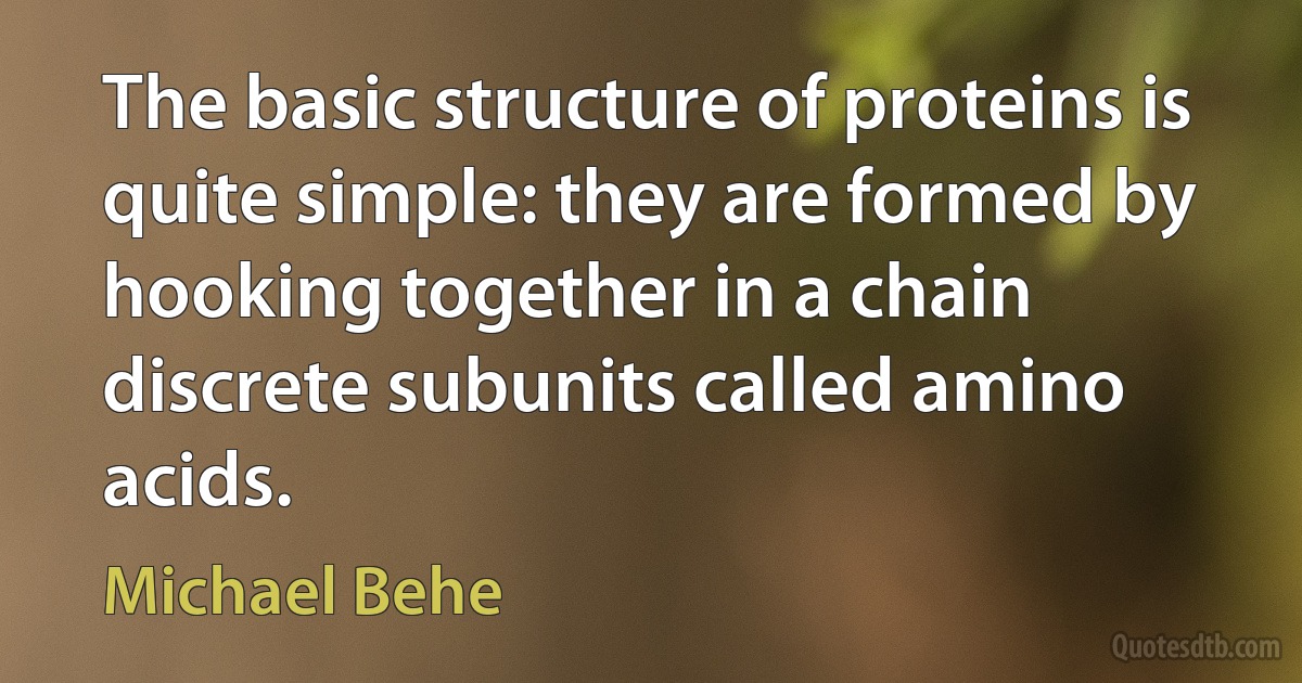 The basic structure of proteins is quite simple: they are formed by hooking together in a chain discrete subunits called amino acids. (Michael Behe)