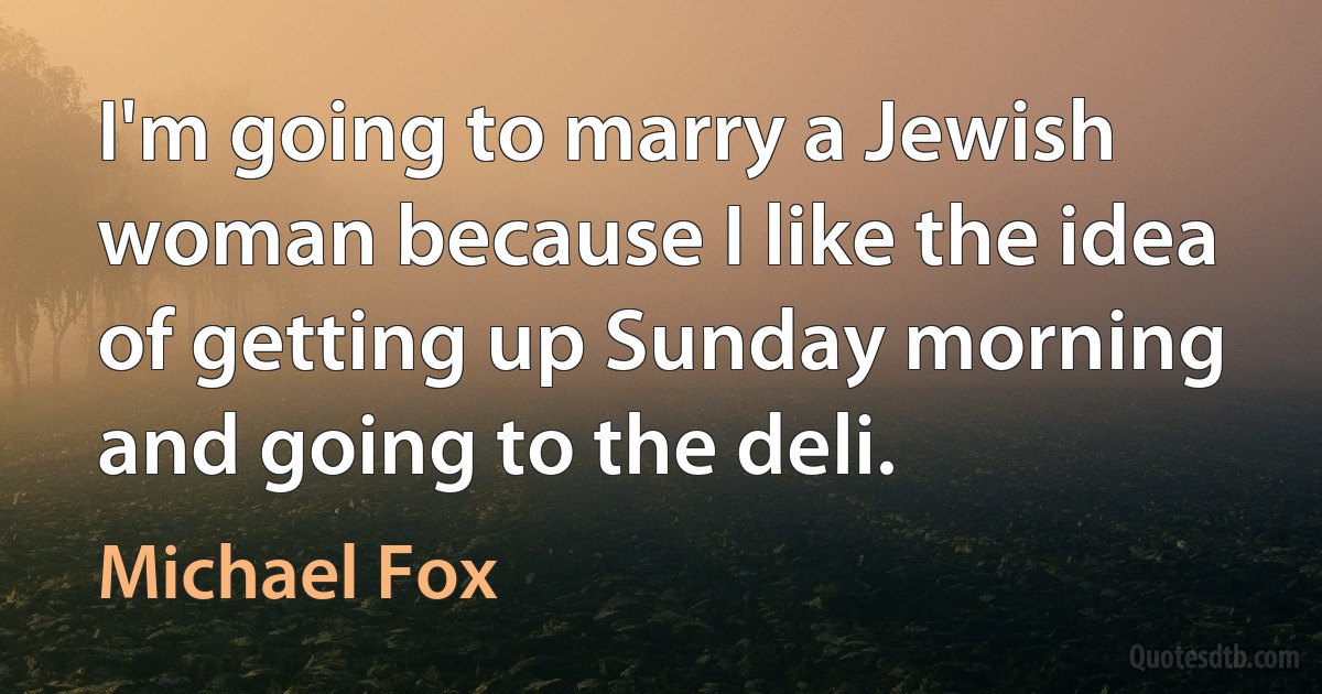 I'm going to marry a Jewish woman because I like the idea of getting up Sunday morning and going to the deli. (Michael Fox)