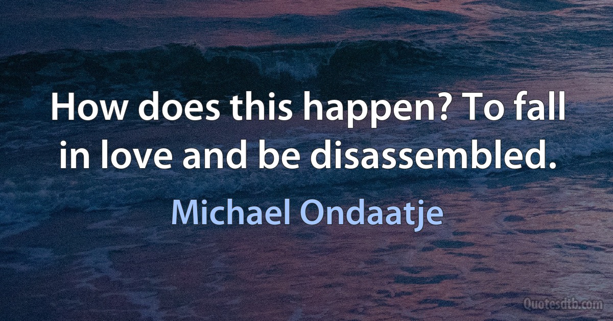 How does this happen? To fall in love and be disassembled. (Michael Ondaatje)