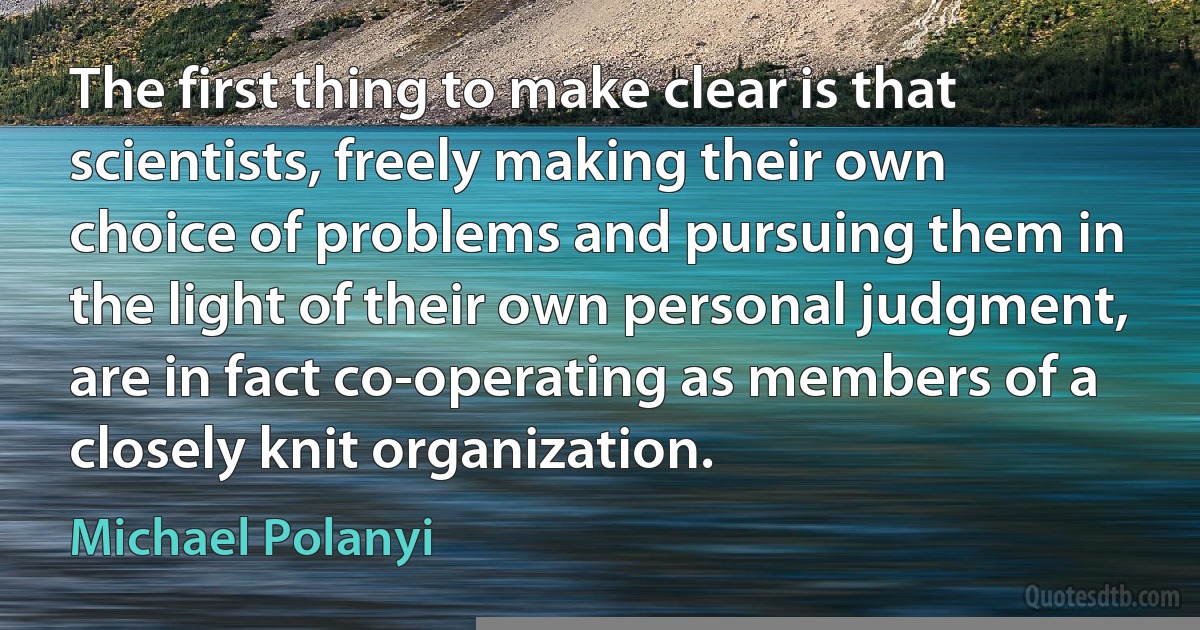 The first thing to make clear is that scientists, freely making their own choice of problems and pursuing them in the light of their own personal judgment, are in fact co-operating as members of a closely knit organization. (Michael Polanyi)