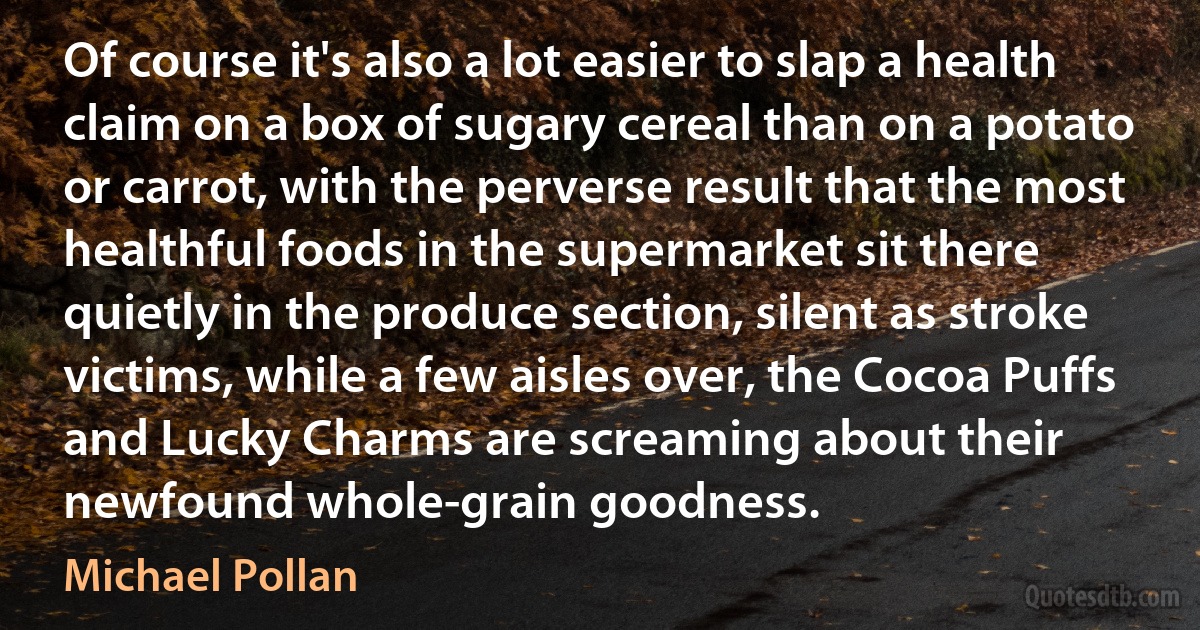 Of course it's also a lot easier to slap a health claim on a box of sugary cereal than on a potato or carrot, with the perverse result that the most healthful foods in the supermarket sit there quietly in the produce section, silent as stroke victims, while a few aisles over, the Cocoa Puffs and Lucky Charms are screaming about their newfound whole-grain goodness. (Michael Pollan)