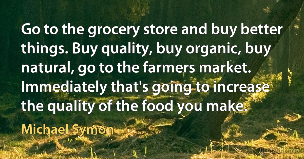 Go to the grocery store and buy better things. Buy quality, buy organic, buy natural, go to the farmers market. Immediately that's going to increase the quality of the food you make. (Michael Symon)