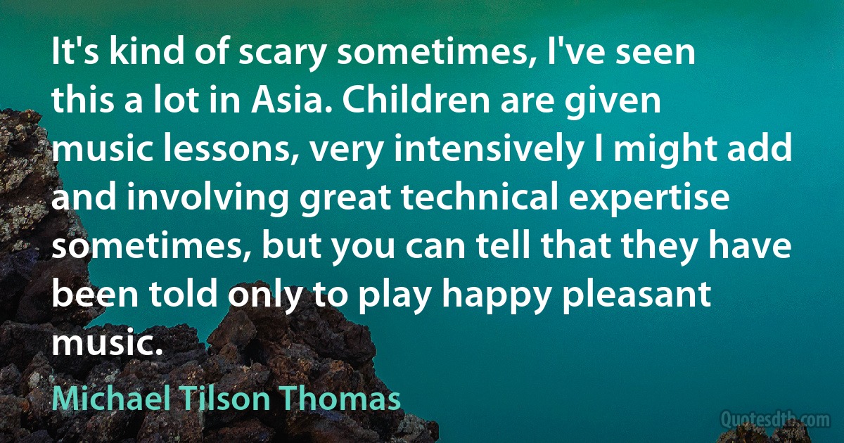 It's kind of scary sometimes, I've seen this a lot in Asia. Children are given music lessons, very intensively I might add and involving great technical expertise sometimes, but you can tell that they have been told only to play happy pleasant music. (Michael Tilson Thomas)