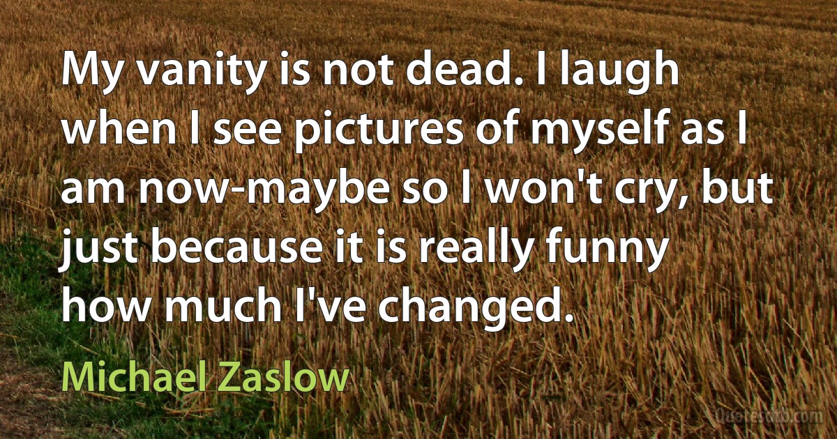 My vanity is not dead. I laugh when I see pictures of myself as I am now-maybe so I won't cry, but just because it is really funny how much I've changed. (Michael Zaslow)