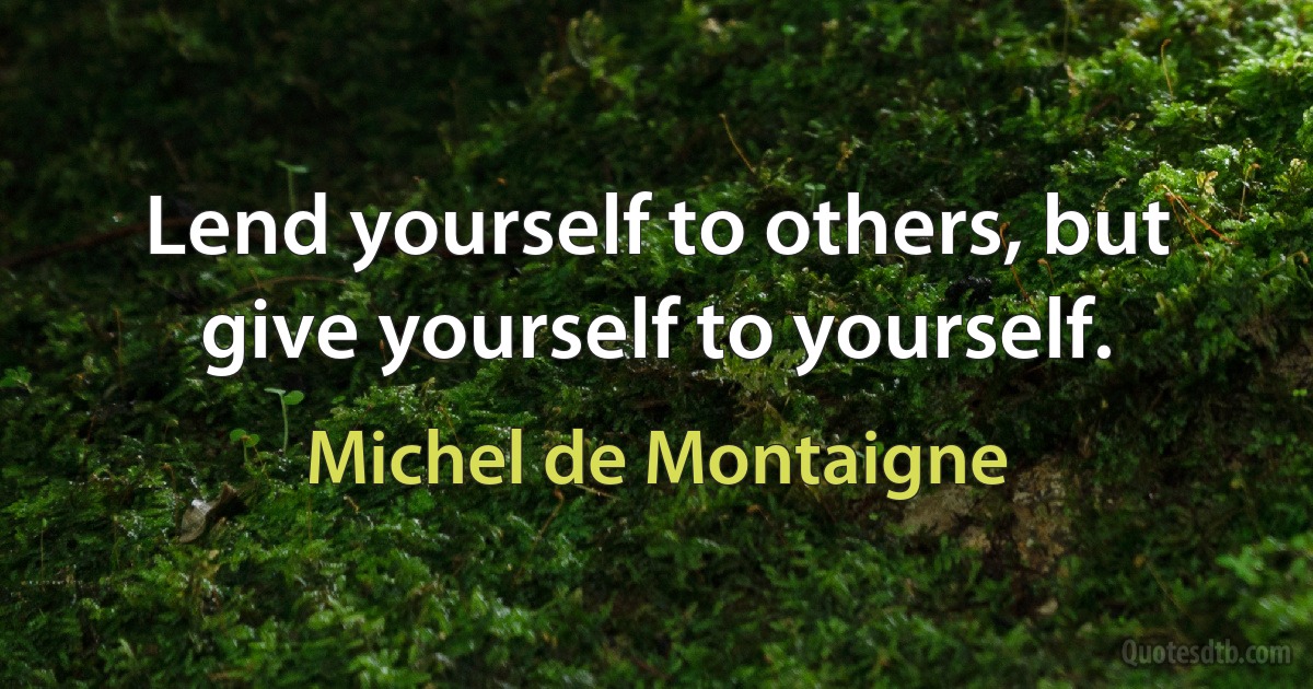 Lend yourself to others, but give yourself to yourself. (Michel de Montaigne)