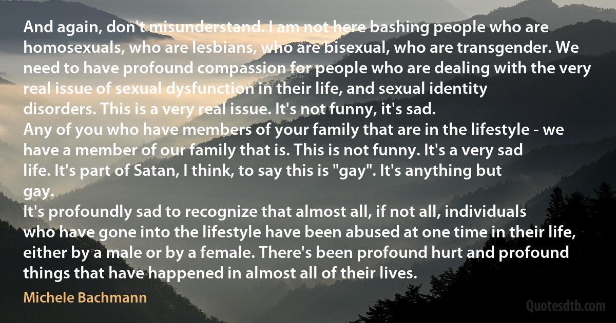 And again, don't misunderstand. I am not here bashing people who are homosexuals, who are lesbians, who are bisexual, who are transgender. We need to have profound compassion for people who are dealing with the very real issue of sexual dysfunction in their life, and sexual identity disorders. This is a very real issue. It's not funny, it's sad.
Any of you who have members of your family that are in the lifestyle - we have a member of our family that is. This is not funny. It's a very sad life. It's part of Satan, I think, to say this is "gay". It's anything but gay.
It's profoundly sad to recognize that almost all, if not all, individuals who have gone into the lifestyle have been abused at one time in their life, either by a male or by a female. There's been profound hurt and profound things that have happened in almost all of their lives. (Michele Bachmann)