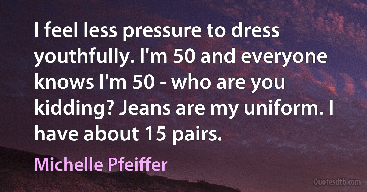 I feel less pressure to dress youthfully. I'm 50 and everyone knows I'm 50 - who are you kidding? Jeans are my uniform. I have about 15 pairs. (Michelle Pfeiffer)