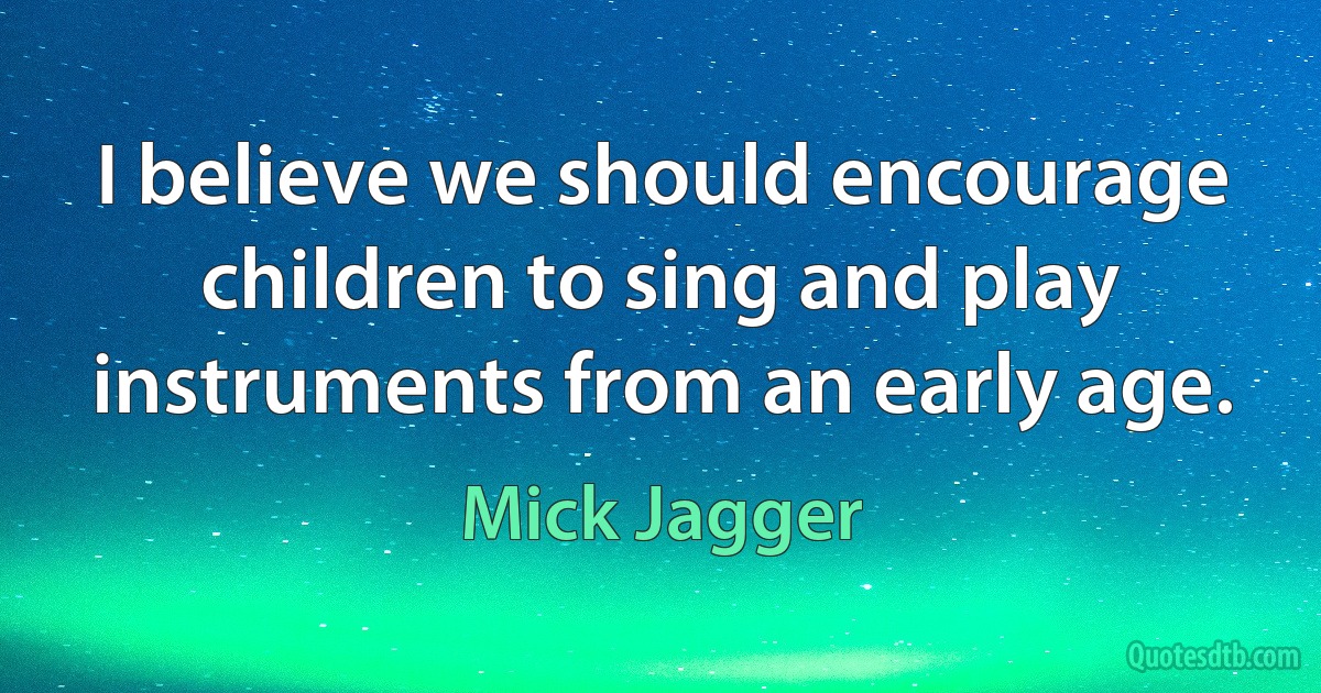 I believe we should encourage children to sing and play instruments from an early age. (Mick Jagger)