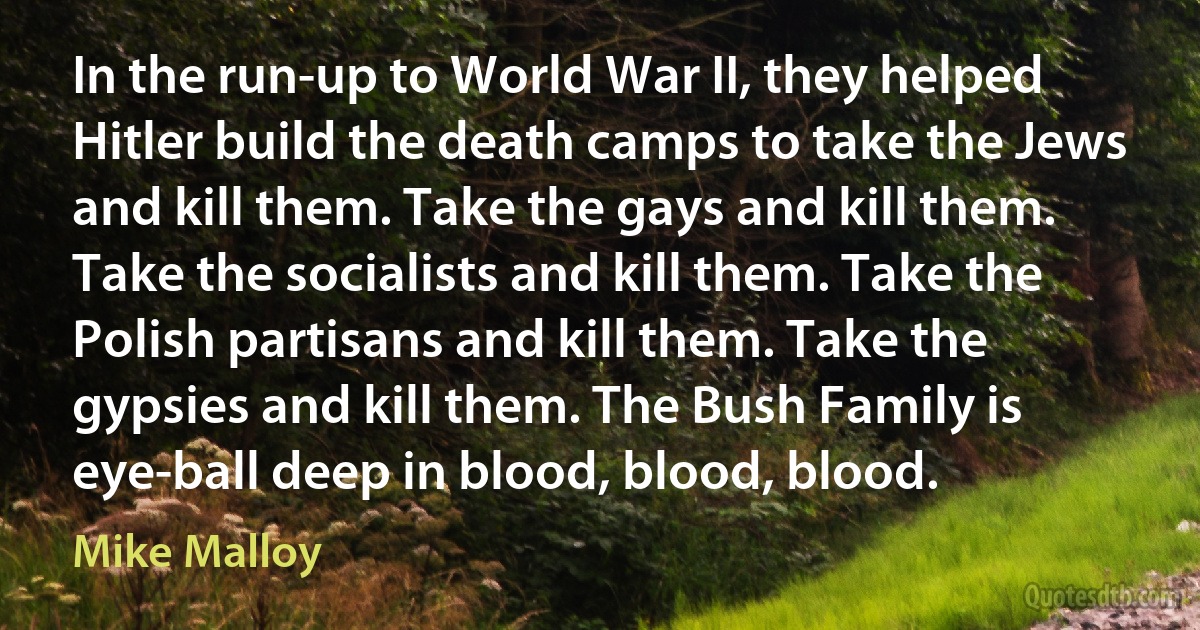 In the run-up to World War II, they helped Hitler build the death camps to take the Jews and kill them. Take the gays and kill them. Take the socialists and kill them. Take the Polish partisans and kill them. Take the gypsies and kill them. The Bush Family is eye-ball deep in blood, blood, blood. (Mike Malloy)