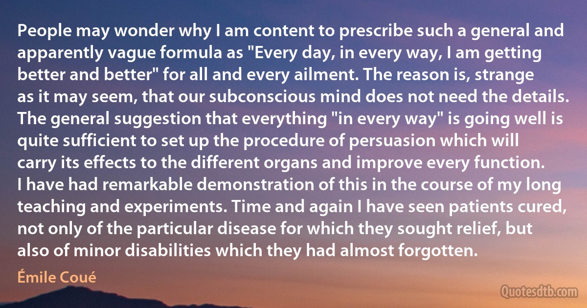 People may wonder why I am content to prescribe such a general and apparently vague formula as "Every day, in every way, I am getting better and better" for all and every ailment. The reason is, strange as it may seem, that our subconscious mind does not need the details. The general suggestion that everything "in every way" is going well is quite sufficient to set up the procedure of persuasion which will carry its effects to the different organs and improve every function. I have had remarkable demonstration of this in the course of my long teaching and experiments. Time and again I have seen patients cured, not only of the particular disease for which they sought relief, but also of minor disabilities which they had almost forgotten. (Émile Coué)