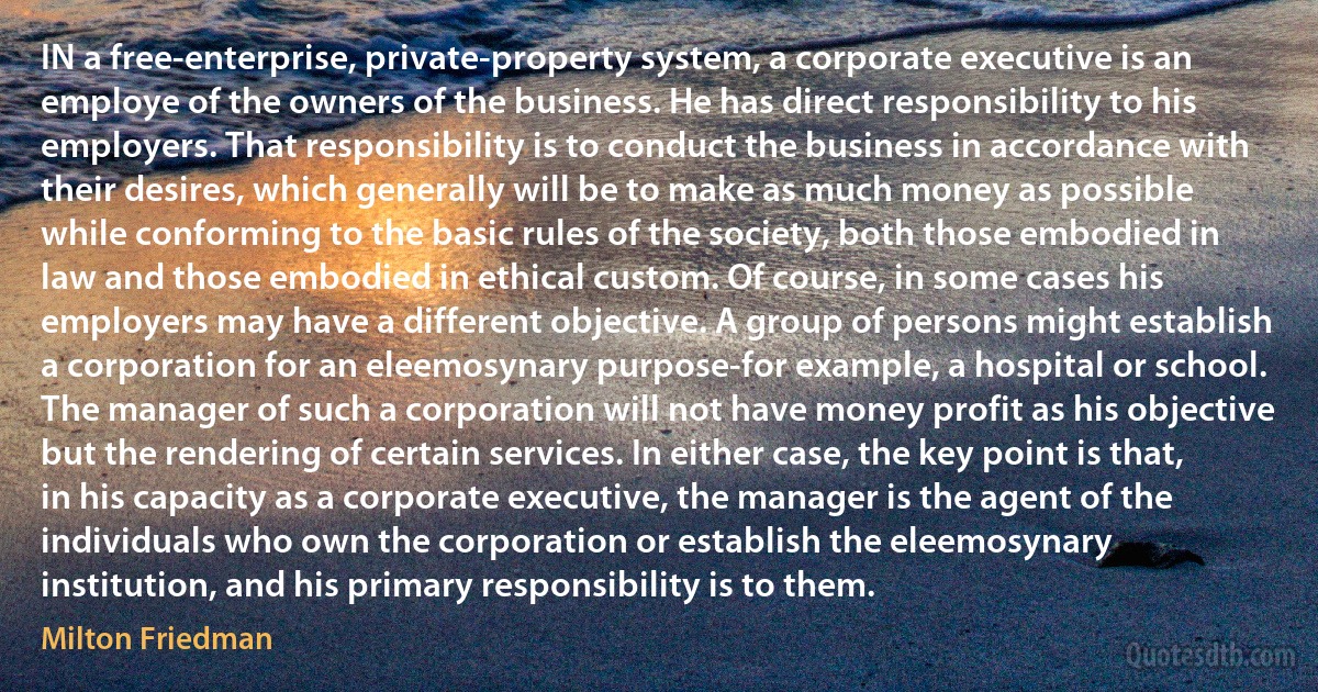 IN a free‐enterprise, private‐property system, a corporate executive is an employe of the owners of the business. He has direct responsibility to his employers. That responsibility is to conduct the business in accordance with their desires, which generally will be to make as much money as possible while conforming to the basic rules of the society, both those embodied in law and those embodied in ethical custom. Of course, in some cases his employers may have a different objective. A group of persons might establish a corporation for an eleemosynary purpose-for example, a hospital or school. The manager of such a corporation will not have money profit as his objective but the rendering of certain services. In either case, the key point is that, in his capacity as a corporate executive, the manager is the agent of the individuals who own the corporation or establish the eleemosynary institution, and his primary responsibility is to them. (Milton Friedman)