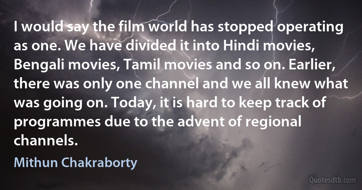 I would say the film world has stopped operating as one. We have divided it into Hindi movies, Bengali movies, Tamil movies and so on. Earlier, there was only one channel and we all knew what was going on. Today, it is hard to keep track of programmes due to the advent of regional channels. (Mithun Chakraborty)