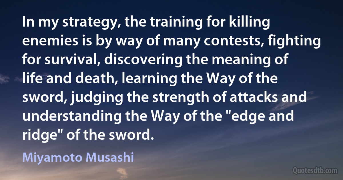 In my strategy, the training for killing enemies is by way of many contests, fighting for survival, discovering the meaning of life and death, learning the Way of the sword, judging the strength of attacks and understanding the Way of the "edge and ridge" of the sword. (Miyamoto Musashi)