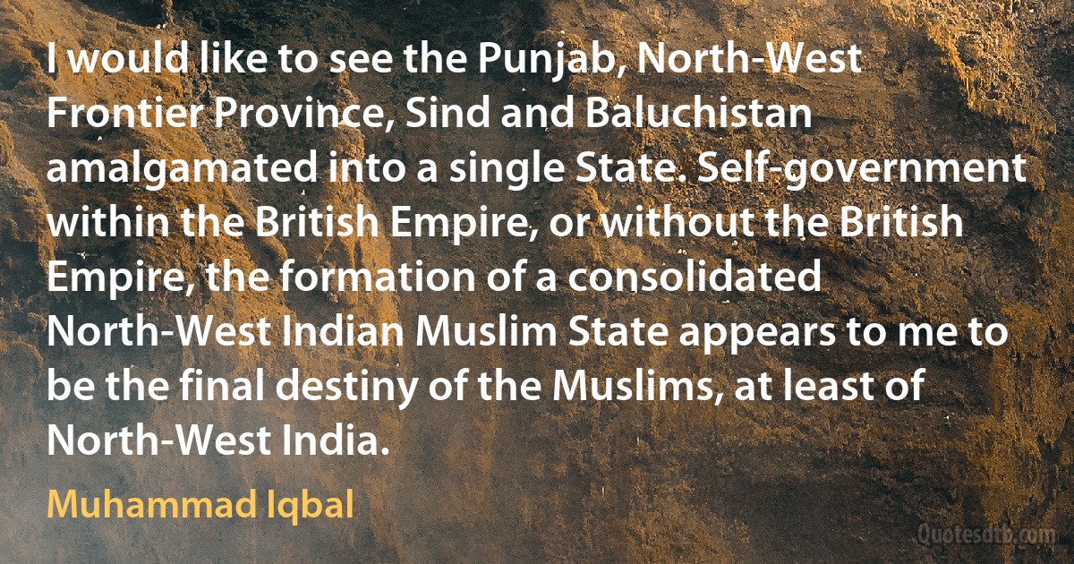 I would like to see the Punjab, North-West Frontier Province, Sind and Baluchistan amalgamated into a single State. Self-government within the British Empire, or without the British Empire, the formation of a consolidated North-West Indian Muslim State appears to me to be the final destiny of the Muslims, at least of North-West India. (Muhammad Iqbal)