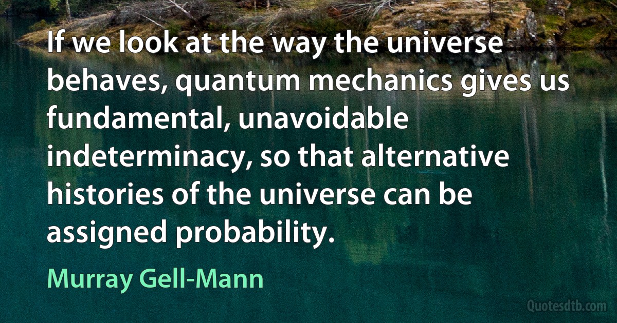 If we look at the way the universe behaves, quantum mechanics gives us fundamental, unavoidable indeterminacy, so that alternative histories of the universe can be assigned probability. (Murray Gell-Mann)