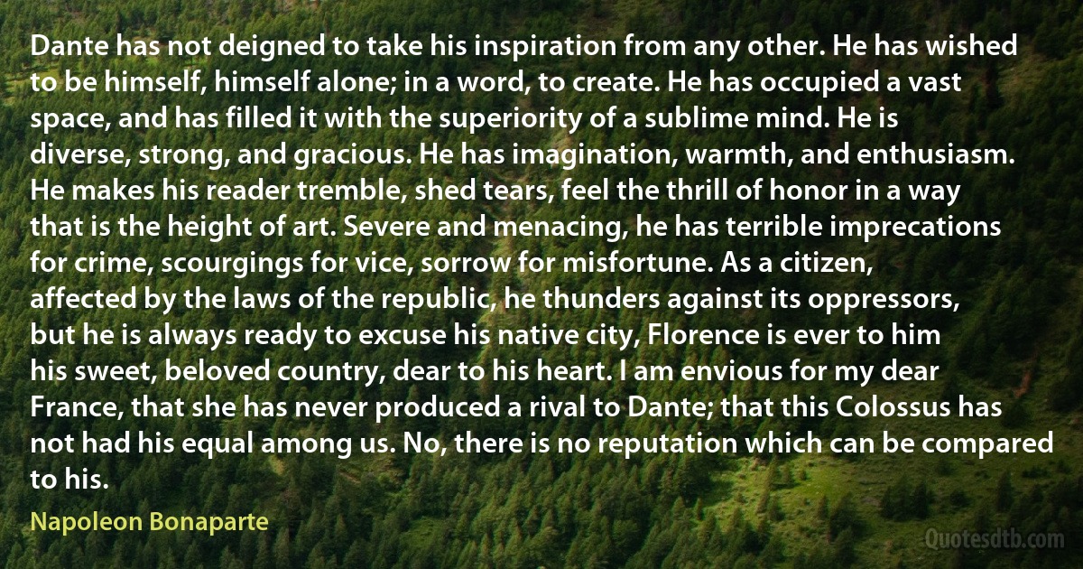 Dante has not deigned to take his inspiration from any other. He has wished to be himself, himself alone; in a word, to create. He has occupied a vast space, and has filled it with the superiority of a sublime mind. He is diverse, strong, and gracious. He has imagination, warmth, and enthusiasm. He makes his reader tremble, shed tears, feel the thrill of honor in a way that is the height of art. Severe and menacing, he has terrible imprecations for crime, scourgings for vice, sorrow for misfortune. As a citizen, affected by the laws of the republic, he thunders against its oppressors, but he is always ready to excuse his native city, Florence is ever to him his sweet, beloved country, dear to his heart. I am envious for my dear France, that she has never produced a rival to Dante; that this Colossus has not had his equal among us. No, there is no reputation which can be compared to his. (Napoleon Bonaparte)