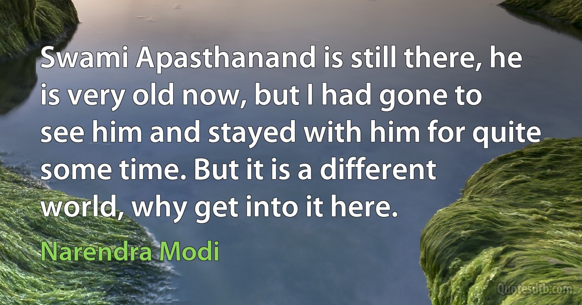 Swami Apasthanand is still there, he is very old now, but I had gone to see him and stayed with him for quite some time. But it is a different world, why get into it here. (Narendra Modi)