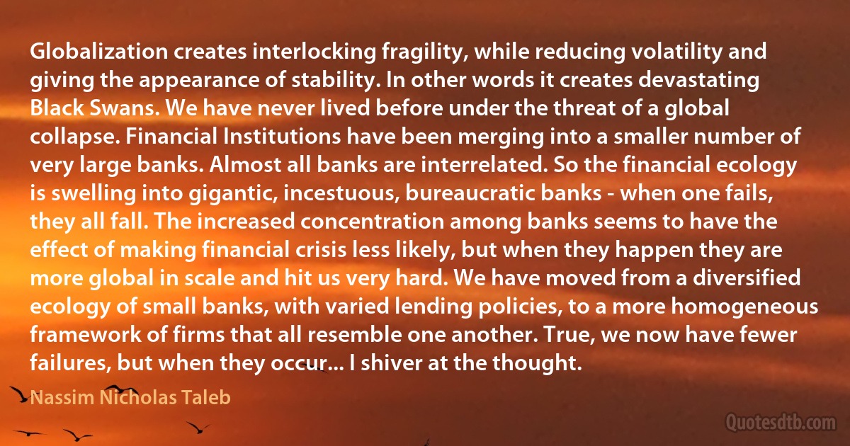 Globalization creates interlocking fragility, while reducing volatility and giving the appearance of stability. In other words it creates devastating Black Swans. We have never lived before under the threat of a global collapse. Financial Institutions have been merging into a smaller number of very large banks. Almost all banks are interrelated. So the financial ecology is swelling into gigantic, incestuous, bureaucratic banks - when one fails, they all fall. The increased concentration among banks seems to have the effect of making financial crisis less likely, but when they happen they are more global in scale and hit us very hard. We have moved from a diversified ecology of small banks, with varied lending policies, to a more homogeneous framework of firms that all resemble one another. True, we now have fewer failures, but when they occur... I shiver at the thought. (Nassim Nicholas Taleb)