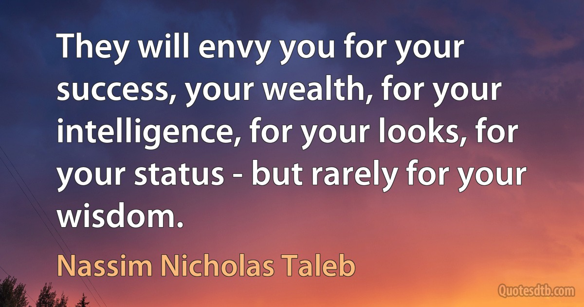 They will envy you for your success, your wealth, for your intelligence, for your looks, for your status - but rarely for your wisdom. (Nassim Nicholas Taleb)