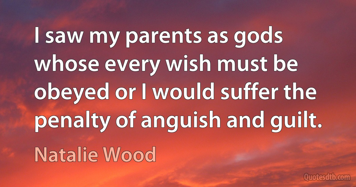 I saw my parents as gods whose every wish must be obeyed or I would suffer the penalty of anguish and guilt. (Natalie Wood)