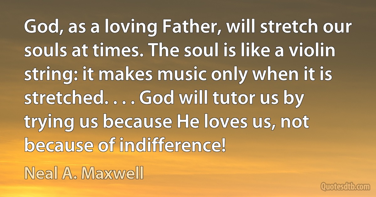 God, as a loving Father, will stretch our souls at times. The soul is like a violin string: it makes music only when it is stretched. . . . God will tutor us by trying us because He loves us, not because of indifference! (Neal A. Maxwell)