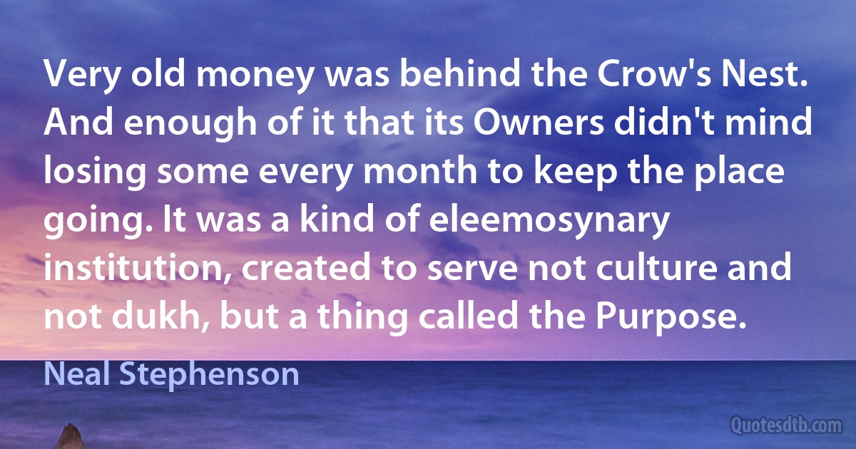 Very old money was behind the Crow's Nest. And enough of it that its Owners didn't mind losing some every month to keep the place going. It was a kind of eleemosynary institution, created to serve not culture and not dukh, but a thing called the Purpose. (Neal Stephenson)