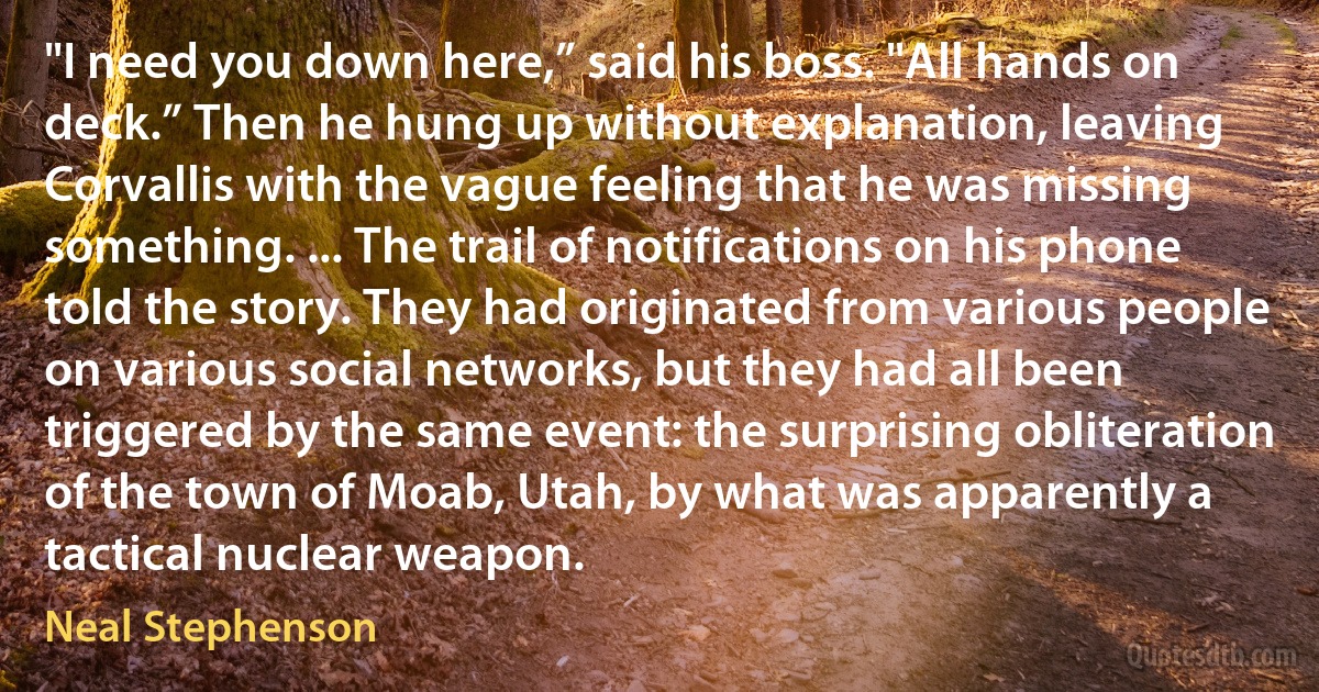 "I need you down here,” said his boss. "All hands on deck.” Then he hung up without explanation, leaving Corvallis with the vague feeling that he was missing something. ... The trail of notifications on his phone told the story. They had originated from various people on various social networks, but they had all been triggered by the same event: the surprising obliteration of the town of Moab, Utah, by what was apparently a tactical nuclear weapon. (Neal Stephenson)