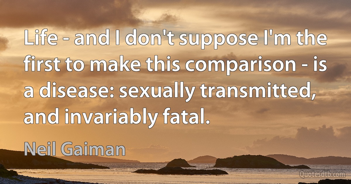 Life - and I don't suppose I'm the first to make this comparison - is a disease: sexually transmitted, and invariably fatal. (Neil Gaiman)